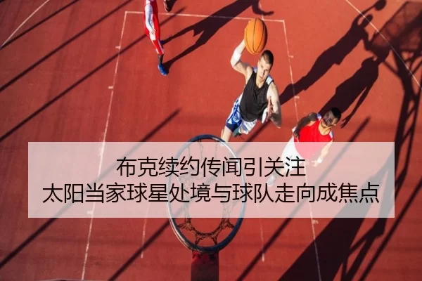 布克续约传闻引关注 太阳当家球星处境与球队走向成焦点