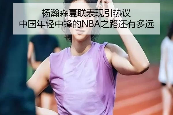 杨瀚森夏联表现引热议 中国年轻中锋的NBA之路还有多远